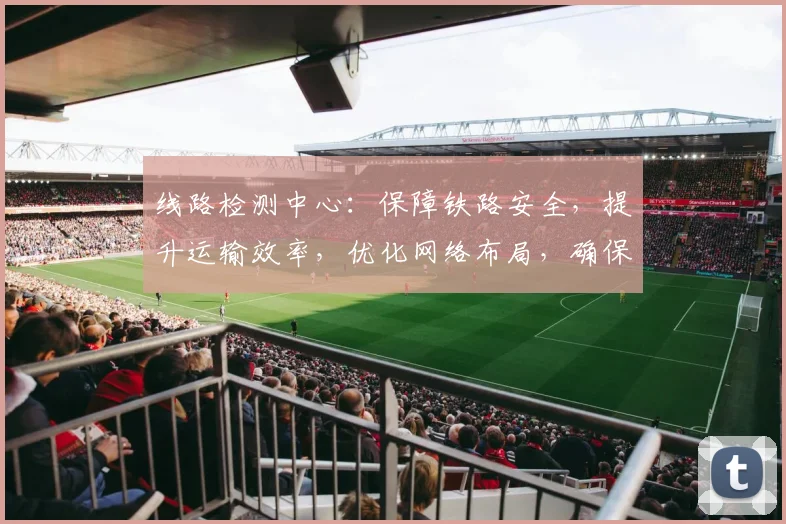 线路检测中心：保障铁路安全，提升运输效率，优化网络布局，确保顺畅运行